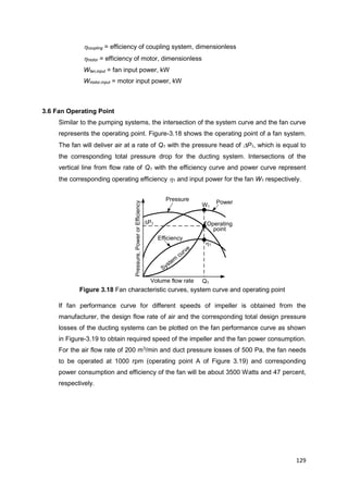 129
Pressure,PowerorEfficiency
Volume flow rate
Pressure
Efficiency
Power
Q1
System
curve
Operating
point
P1
h1
W1
hcoupling = efficiency of coupling system, dimensionless
hmotor = efficiency of motor, dimensionless
Wfan,input = fan input power, kW
Wmotor,input = motor input power, kW
3.6 Fan Operating Point
Similar to the pumping systems, the intersection of the system curve and the fan curve
represents the operating point. Figure-3.18 shows the operating point of a fan system.
The fan will deliver air at a rate of Q1 with the pressure head of P1, which is equal to
the corresponding total pressure drop for the ducting system. Intersections of the
vertical line from flow rate of Q1 with the efficiency curve and power curve represent
the corresponding operating efficiency h1 and input power for the fan W1 respectively.
Figure 3.18 Fan characteristic curves, system curve and operating point
If fan performance curve for different speeds of impeller is obtained from the
manufacturer, the design flow rate of air and the corresponding total design pressure
losses of the ducting systems can be plotted on the fan performance curve as shown
in Figure-3.19 to obtain required speed of the impeller and the fan power consumption.
For the air flow rate of 200 m3
/min and duct pressure losses of 500 Pa, the fan needs
to be operated at 1000 rpm (operating point A of Figure 3.19) and corresponding
power consumption and efficiency of the fan will be about 3500 Watts and 47 percent,
respectively.
 