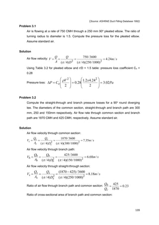 139
(Source: ASHRAE Duct Fitting Database 1992)
Problem 3.1
Air is flowing at a rate of 750 CMH through a 250 mm 90o
pleated elbow. The ratio of
turning radius to diameter is 1.5. Compute the pressure loss for the pleated elbow.
Assume standard air.
Solution
Air flow velocity: sm
D
Q
A
Q
V /24.4
)1000/250)(4/(
3600/750
)4/( 22


Using Table 3.2 for pleated elbow and r/D = 1.5 table: pressure loss coefficient Co =
0.28
Pressure loss: Pa
xV
CP o 02.3
2
24.42.1
28.0
2
22




















Problem 3.2
Compute the straight-through and branch pressure losses for a 90o
round diverging
tee. The diameters of the common section, straight-through and branch path are 300
mm, 250 and 150mm respectively. Air flow rate through common section and branch
path are 1870 CMH and 425 CMH, respectively. Assume standard air.
Solution
Air flow velocity through common section:
sm
D
Q
A
Q
V
c
c
c
c
c /35.7
)1000/300)(4/(
3600/1870
)4/( 22


Air flow velocity through branch path:
sm
D
Q
A
Q
V
b
b
b
b
b /68.6
)1000/150)(4/(
3600/425
)4/( 22


Air flow velocity through straight-through section:
sm
D
Q
A
Q
V
s
s
s
s
s /18.8
)1000/250)(4/(
3600/)4251870(
)4/( 22




Ratio of air flow through branch path and common section: 23.0
1870
425

c
b
Q
Q
Ratio of cross-sectional area of branch path and common section:
 