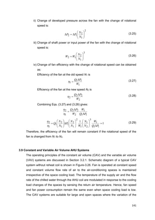 141
ii) Change of developed pressure across the fan with the change of rotational
speed is:
2
1
2
12 






N
N
PP (3.25)
iii) Change of shaft power or input power of the fan with the change of rotational
speed is:
3
1
2
12 






N
N
WW (3.26)
iv) Change of fan efficiency with the change of rotational speed can be obtained
as:
Efficiency of the fan at the old speed N1 is
1
11
1
W
PQ 
h (3.27)
Efficiency of the fan at the new speed N2 is
2
22
2
W
PQ 
h (3.28)
Combining Eqs. (3.27) and (3.28) gives:
11
1
2
22
1
2
PQ
W
W
PQ



h
h
1
1
11
1
3
2
1
1
2
1
2
1
1
2
1
1
2 



















PQ
W
N
N
WN
N
P
N
N
Q
h
h (3.29)
Therefore, the efficiency of the fan will remain constant if the rotational speed of the
fan is changed from N1 to N2.
3.9 Constant and Variable Air Volume AHU Systems
The operating principles of the constant air volume (CAV) and the variable air volume
(VAV) systems are discussed in Section 3.2.1. Schematic diagram of a typical CAV
system without reheat coil is shown in Figure-3.26. Fan is operated at constant speed
and constant volume flow rate of air to the air-conditioning spaces is maintained
irrespective of the space cooling load. The temperature of the supply air and the flow
rate of the chilled water through the AHU coil are modulated in response to the cooling
load changes of the spaces by sensing the return air temperature. Hence, fan speed
and fan power consumption remain the same even when space cooling load is low.
The CAV systems are suitable for large and open spaces where the variation of the
 