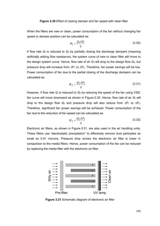 145
Dirtyair
Cleanair
+
+
+
_
_
Pre-filter UV lamp
Figure 3.30 Effect of closing damper and fan speed with clean filter
When the filters are new or clean, power consumption of the fan without changing fan
speed or damper position can be calculated as:
h
11
1
PQ
W

 (3.30)
If flow rate Q1 is reduced to Q2 by partially closing the discharge dampers (meaning
artificially adding flow resistance), the system curve of new or clean filter will move to
the design system curve. Hence, flow rate of air Q1 will drop to the design flow Q2, but
pressure drop will increase from P1 to P2. Therefore, fan power savings will be low.
Power consumption of fan due to the partial closing of the discharge dampers can be
calculated as:
h
22
2
PQ
W

 (3.31)
However, if flow rate Q1 is reduced to Q2 by reducing the speed of the fan using VSD,
fan curve will move downward as shown in Figure-3.30. Hence, flow rate of air Q1 will
drop to the design flow Q2 and pressure drop will also reduce from P1 to P3.
Therefore, significant fan power savings will be achieved. Power consumption of the
fan due to the reduction of fan speed can be calculated as:
h
32
3
PQ
W

 (3.32)
Electronic air filters, as shown in Figure-3.31, are also used in the air handling units.
These filters use “electrostatic precipitation” to effectively remove dust participles as
small as 0.01 microns. Pressure drop across the electronic air filter is lower in
comparison to the media filters. Hence, power consumption of the fan can be reduced
by replacing the media filter with the electronic air filter.
Figure 3.31 Schematic diagram of electronic air filter
 