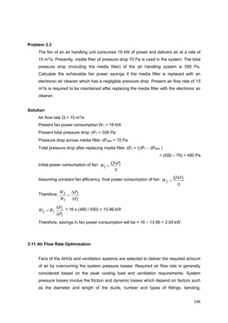 146
Problem 3.3
The fan of an air handling unit consumes 16 kW of power and delivers air at a rate of
15 m3
/s. Presently, media filter of pressure drop 70 Pa is used in the system. The total
pressure drop (including the media filter) of the air handling system is 550 Pa.
Calculate the achievable fan power savings if the media filter is replaced with an
electronic air cleaner which has a negligible pressure drop. Present air flow rate of 15
m3
/s is required to be maintained after replacing the media filter with the electronic air
cleaner.
Solution
Air flow rate Q = 15 m3
/s
Present fan power consumption W1 = 16 kW
Present total pressure drop P1 = 550 Pa
Pressure drop across media filter Pfilter = 70 Pa
Total pressure drop after replacing media filter P2 = (P1 - Pfilter )
= (550 – 70) = 480 Pa
Initial power consumption of fan:
h
1
1
PQ
W


Assuming constant fan efficiency, final power consumption of fan:
h
2
2
PQ
W


Therefore,
1
2
1
2
P
P
W
W



1
2
12
P
P
WW


 = 16 x (480 / 550) = 13.96 kW
Therefore, savings in fan power consumption will be = 16 – 13.96 = 2.04 kW
3.11 Air Flow Rate Optimisation
Fans of the AHUs and ventilation systems are selected to deliver the required amount
of air by overcoming the system pressure losses. Required air flow rate is generally
considered based on the peak cooling load and ventilation requirements. System
pressure losses involve the friction and dynamic losses which depend on factors such
as the diameter and length of the ducts, number and types of fittings, bending,
 