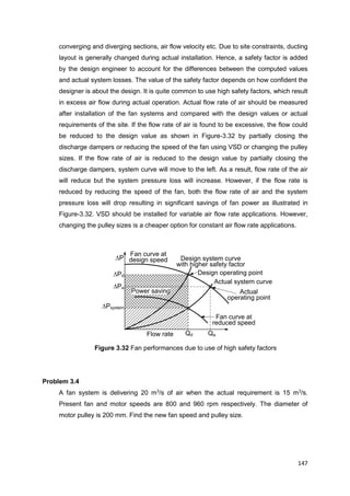 147
Flow rate
Fan curve at
design speed
Qa
Actual system curve
Design system curve
with higher safety factor
Design operating point
Actual
operating point
Qd
Pd
Pa
Psystem
P
Fan curve at
reduced speed
Power saving
converging and diverging sections, air flow velocity etc. Due to site constraints, ducting
layout is generally changed during actual installation. Hence, a safety factor is added
by the design engineer to account for the differences between the computed values
and actual system losses. The value of the safety factor depends on how confident the
designer is about the design. It is quite common to use high safety factors, which result
in excess air flow during actual operation. Actual flow rate of air should be measured
after installation of the fan systems and compared with the design values or actual
requirements of the site. If the flow rate of air is found to be excessive, the flow could
be reduced to the design value as shown in Figure-3.32 by partially closing the
discharge dampers or reducing the speed of the fan using VSD or changing the pulley
sizes. If the flow rate of air is reduced to the design value by partially closing the
discharge dampers, system curve will move to the left. As a result, flow rate of the air
will reduce but the system pressure loss will increase. However, if the flow rate is
reduced by reducing the speed of the fan, both the flow rate of air and the system
pressure loss will drop resulting in significant savings of fan power as illustrated in
Figure-3.32. VSD should be installed for variable air flow rate applications. However,
changing the pulley sizes is a cheaper option for constant air flow rate applications.
Figure 3.32 Fan performances due to use of high safety factors
Problem 3.4
A fan system is delivering 20 m3
/s of air when the actual requirement is 15 m3
/s.
Present fan and motor speeds are 800 and 960 rpm respectively. The diameter of
motor pulley is 200 mm. Find the new fan speed and pulley size.
 