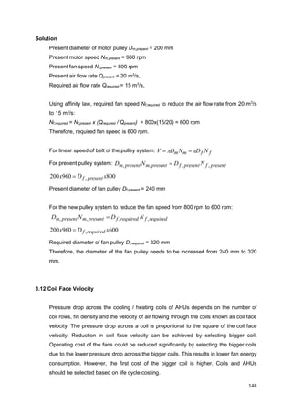 148
Solution
Present diameter of motor pulley Dm,present = 200 mm
Present motor speed Nm,present = 960 rpm
Present fan speed Nf,present = 800 rpm
Present air flow rate Qpresent = 20 m3
/s,
Required air flow rate Qrequired = 15 m3
/s,
Using affinity law, required fan speed Nf,required to reduce the air flow rate from 20 m3
/s
to 15 m3
/s:
Nf,required = Nf,present x (Qrequired / Qpresent) = 800x(15/20) = 600 rpm
Therefore, required fan speed is 600 rpm.
For linear speed of belt of the pulley system: ffmm NDNDV  
For present pulley system: presentfpresentfpresentmpresentm NDND ,,,, 
800960200 , xDx presentf
Present diameter of fan pulley Df,present = 240 mm
For the new pulley system to reduce the fan speed from 800 rpm to 600 rpm:
requiredfrequiredfpresentmpresentm NDND ,,,, 
600960200 , xDx requiredf
Required diameter of fan pulley Df,required = 320 mm
Therefore, the diameter of the fan pulley needs to be increased from 240 mm to 320
mm.
3.12 Coil Face Velocity
Pressure drop across the cooling / heating coils of AHUs depends on the number of
coil rows, fin density and the velocity of air flowing through the coils known as coil face
velocity. The pressure drop across a coil is proportional to the square of the coil face
velocity. Reduction in coil face velocity can be achieved by selecting bigger coil.
Operating cost of the fans could be reduced significantly by selecting the bigger coils
due to the lower pressure drop across the bigger coils. This results in lower fan energy
consumption. However, the first cost of the bigger coil is higher. Coils and AHUs
should be selected based on life cycle costing.
 