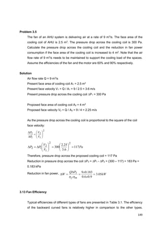 149
Problem 3.5
The fan of an AHU system is delivering air at a rate of 9 m3
/s. The face area of the
cooling coil of AHU is 2.5 m2
. The pressure drop across the cooling coil is 300 Pa.
Calculate the pressure drop across the cooling coil and the reduction in fan power
consumption if the face area of the cooling coil is increased to 4 m2
. Note that the air
flow rate of 9 m3
/s needs to be maintained to support the cooling load of the spaces.
Assume the efficiencies of the fan and the motor are 60% and 90% respectively.
Solution
Air flow rate Q = 9 m3
/s
Present face area of cooling coil A1 = 2.5 m2
Present face velocity V1 = Q / A1 = 9 / 2.5 = 3.6 m/s
Present pressure drop across the cooling coil P1 = 300 Pa
Proposed face area of cooling coil A2 = 4 m2
Proposed face velocity V2 = Q / A2 = 9 / 4 = 2.25 m/s
As the pressure drop across the cooling coil is proportional to the square of the coil
face velocity:
2
1
2
1
2









V
V
P
P
Pa
V
V
PP 117
6.3
25.2
300
22
1
2
12 












Therefore, pressure drop across the proposed cooling coil = 117 Pa
Reduction in pressure drop across the coil P3 = P1 - P2 = (300 – 117) = 183 Pa =
0.183 kPa
Reduction in fan power, kW
x
xPQ
W
mf
05.3
9.06.0
183.093 


hh
3.13 Fan Efficiency
Typical efficiencies of different types of fans are presented in Table 3.1. The efficiency
of the backward curved fans is relatively higher in comparison to the other types.
 