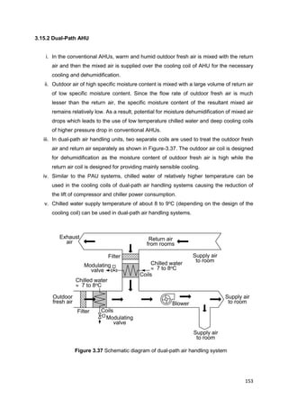153
Supply air
to room
Exhaust
air
Filter
Coils
Return air
from rooms
Modulating
valve
Blower
Supply air
to room
Supply air
to room
Chilled water
 7 to 8oC
Outdoor
fresh air
Chilled water
 7 to 8oC
Filter
Coils
Modulating
valve
3.15.2 Dual-Path AHU
i. In the conventional AHUs, warm and humid outdoor fresh air is mixed with the return
air and then the mixed air is supplied over the cooling coil of AHU for the necessary
cooling and dehumidification.
ii. Outdoor air of high specific moisture content is mixed with a large volume of return air
of low specific moisture content. Since the flow rate of outdoor fresh air is much
lesser than the return air, the specific moisture content of the resultant mixed air
remains relatively low. As a result, potential for moisture dehumidification of mixed air
drops which leads to the use of low temperature chilled water and deep cooling coils
of higher pressure drop in conventional AHUs.
iii. In dual-path air handling units, two separate coils are used to treat the outdoor fresh
air and return air separately as shown in Figure-3.37. The outdoor air coil is designed
for dehumidification as the moisture content of outdoor fresh air is high while the
return air coil is designed for providing mainly sensible cooling.
iv. Similar to the PAU systems, chilled water of relatively higher temperature can be
used in the cooling coils of dual-path air handling systems causing the reduction of
the lift of compressor and chiller power consumption.
v. Chilled water supply temperature of about 8 to 9o
C (depending on the design of the
cooling coil) can be used in dual-path air handling systems.
Figure 3.37 Schematic diagram of dual-path air handling system
 