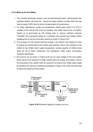 154
Filter
Modulating
valve
Blower Supply air to
production
spaces
Chilled water
 4 to 5oC
Outdoor
fresh air
Coils
Supply air to
production
spaces
Duct
heater
3.15.3 Make-up Air Unit (MAU)
i. Few industrial production spaces, such as pharmaceutical plant, semiconductor fab,
operation theatre, lab areas etc., require low space relative humidity (RH) and may
need to supply 100% fresh air due to the generation of contaminants.
ii. For these applications, usually low temperature chilled water (about 4 to 5o
C) is
supplied to the cooling coils of the air handling units called make-up air unit (MAU).
Supply air is overcooled by the cooling coils to remove sufficient moisture.
Thereafter, the overcooled supply air is reheated using electric duct heaters before
supplying the air into the production spaces as shown in Figure-3.38.
iii. This process not only wastes electrical energy in the electric duct heaters but also
increases the cooling load of the chilled water systems. Due to the operation of the
chillers at low chilled water supply temperature, cooling capacity of chillers drops
while the lift of chiller compressor and subsequent chiller power consumption
increases significantly.
iv. Run-around coil as shown in Figure-3.39 can be used instead of the duct heater,
which leads to the reduction of chiller cooling load and energy consumption. Due to
the precooling of the outdoor fresh air using the run-around coil, chilled water supply
temperature can also be increased as illustrated in Figure-3.39, which will eventually
increase the efficiency of the chillers.
Figure 3.38 Schematic diagram of make-up air unit
 
