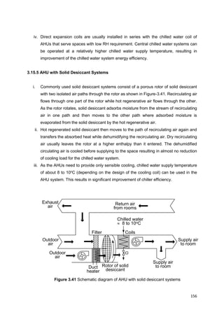 156
Supply air
to room
Outdoor
air
Exhaust
air
Filter Coils
Chilled water
 8 to 10oC
Return air
from rooms
Supply air
to room
Duct
heater
Outdoor
air
Rotor of solid
desiccant
iv. Direct expansion coils are usually installed in series with the chilled water coil of
AHUs that serve spaces with low RH requirement. Central chilled water systems can
be operated at a relatively higher chilled water supply temperature, resulting in
improvement of the chilled water system energy efficiency.
3.15.5 AHU with Solid Desiccant Systems
i. Commonly used solid desiccant systems consist of a porous rotor of solid desiccant
with two isolated air paths through the rotor as shown in Figure-3.41. Recirculating air
flows through one part of the rotor while hot regenerative air flows through the other.
As the rotor rotates, solid desiccant adsorbs moisture from the stream of recirculating
air in one path and then moves to the other path where adsorbed moisture is
evaporated from the solid desiccant by the hot regenerative air.
ii. Hot regenerated solid desiccant then moves to the path of recirculating air again and
transfers the absorbed heat while dehumidifying the recirculating air. Dry recirculating
air usually leaves the rotor at a higher enthalpy than it entered. The dehumidified
circulating air is cooled before supplying to the space resulting in almost no reduction
of cooling load for the chilled water system.
iii. As the AHUs need to provide only sensible cooling, chilled water supply temperature
of about 8 to 10o
C (depending on the design of the cooling coil) can be used in the
AHU system. This results in significant improvement of chiller efficiency.
Figure 3.41 Schematic diagram of AHU with solid desiccant systems
 