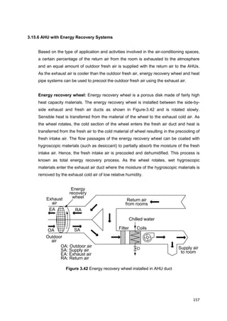 157
Supply air
to room
Outdoor
air
Exhaust
air
Filter Coils
Chilled water
Return air
from rooms
Energy
recovery
wheel
OA
EA RA
SA
OA: Outdoor air
SA: Supply air
EA: Exhaust air
RA: Return air
3.15.6 AHU with Energy Recovery Systems
Based on the type of application and activities involved in the air-conditioning spaces,
a certain percentage of the return air from the room is exhausted to the atmosphere
and an equal amount of outdoor fresh air is supplied with the return air to the AHUs.
As the exhaust air is cooler than the outdoor fresh air, energy recovery wheel and heat
pipe systems can be used to precool the outdoor fresh air using the exhaust air.
Energy recovery wheel: Energy recovery wheel is a porous disk made of fairly high
heat capacity materials. The energy recovery wheel is installed between the side-by-
side exhaust and fresh air ducts as shown in Figure-3.42 and is rotated slowly.
Sensible heat is transferred from the material of the wheel to the exhaust cold air. As
the wheel rotates, the cold section of the wheel enters the fresh air duct and heat is
transferred from the fresh air to the cold material of wheel resulting in the precooling of
fresh intake air. The flow passages of the energy recovery wheel can be coated with
hygroscopic materials (such as desiccant) to partially absorb the moisture of the fresh
intake air. Hence, the fresh intake air is precooled and dehumidified. This process is
known as total energy recovery process. As the wheel rotates, wet hygroscopic
materials enter the exhaust air duct where the moisture of the hygroscopic materials is
removed by the exhaust cold air of low relative humidity.
Figure 3.42 Energy recovery wheel installed in AHU duct
 