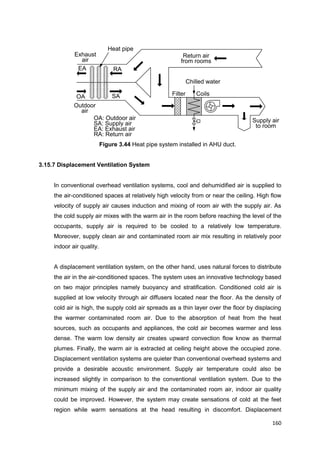 160
Supply air
to room
Outdoor
air
Exhaust
air
Filter Coils
Chilled water
Return air
from rooms
Heat pipe
OA
EA RA
SA
OA: Outdoor air
SA: Supply air
EA: Exhaust air
RA: Return air
Figure 3.44 Heat pipe system installed in AHU duct.
3.15.7 Displacement Ventilation System
In conventional overhead ventilation systems, cool and dehumidified air is supplied to
the air-conditioned spaces at relatively high velocity from or near the ceiling. High flow
velocity of supply air causes induction and mixing of room air with the supply air. As
the cold supply air mixes with the warm air in the room before reaching the level of the
occupants, supply air is required to be cooled to a relatively low temperature.
Moreover, supply clean air and contaminated room air mix resulting in relatively poor
indoor air quality.
A displacement ventilation system, on the other hand, uses natural forces to distribute
the air in the air-conditioned spaces. The system uses an innovative technology based
on two major principles namely buoyancy and stratification. Conditioned cold air is
supplied at low velocity through air diffusers located near the floor. As the density of
cold air is high, the supply cold air spreads as a thin layer over the floor by displacing
the warmer contaminated room air. Due to the absorption of heat from the heat
sources, such as occupants and appliances, the cold air becomes warmer and less
dense. The warm low density air creates upward convection flow know as thermal
plumes. Finally, the warm air is extracted at ceiling height above the occupied zone.
Displacement ventilation systems are quieter than conventional overhead systems and
provide a desirable acoustic environment. Supply air temperature could also be
increased slightly in comparison to the conventional ventilation system. Due to the
minimum mixing of the supply air and the contaminated room air, indoor air quality
could be improved. However, the system may create sensations of cold at the feet
region while warm sensations at the head resulting in discomfort. Displacement
 