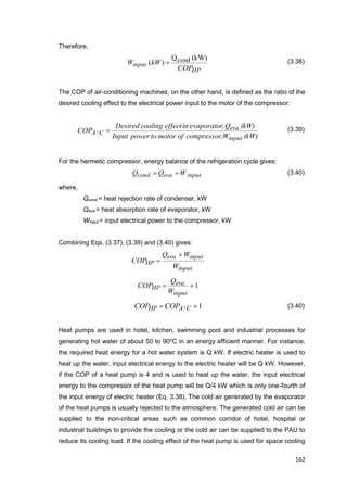 162
Therefore,
HP
input
COP
kWW
(kW)Q
)( cond (3.38)
The COP of air-conditioning machines, on the other hand, is defined as the ratio of the
desired cooling effect to the electrical power input to the motor of the compressor:
(kW)W,compressorofmotortopowerInput
(kW)Q,evaporatorineffectcoolingDesired
COP
input
eva
CA /
(3.39)
For the hermetic compressor, energy balance of the refrigeration cycle gives:
WQQ inputevacond  (3.40)
where,
Qcond = heat rejection rate of condenser, kW
Qeva = heat absorption rate of evaporator, kW
Winput = input electrical power to the compressor, kW
Combining Eqs. (3.37), (3.39) and (3.40) gives:
input
inputeva
HP
W
WQ
COP


1
input
eva
HP
W
Q
COP
1/  CAHP COPCOP (3.40)
Heat pumps are used in hotel, kitchen, swimming pool and industrial processes for
generating hot water of about 50 to 90o
C in an energy efficient manner. For instance,
the required heat energy for a hot water system is Q kW. If electric heater is used to
heat up the water, input electrical energy to the electric heater will be Q kW. However,
if the COP of a heat pump is 4 and is used to heat up the water, the input electrical
energy to the compressor of the heat pump will be Q/4 kW which is only one-fourth of
the input energy of electric heater (Eq. 3.38). The cold air generated by the evaporator
of the heat pumps is usually rejected to the atmosphere. The generated cold air can be
supplied to the non-critical areas such as common corridor of hotel, hospital or
industrial buildings to provide the cooling or the cold air can be supplied to the PAU to
reduce its cooling load. If the cooling effect of the heat pump is used for space cooling
 