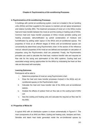 165
Chapter-4: Psychrometrics of Air-conditioning Processes
4. Psychrometrics of Air-conditioning Processes
In buildings with central air-conditioning system, moist air is treated in the air handling
units (AHUs) and then supplied to the spaces to maintain pre-set space temperature
and relative humidity (RH). The treatment processes of moist air in the AHUs involve
heat and mass transfer between the moist air and the cooling or heating coils of AHUs.
Common heat and mass transfer processes of AHUs include sensible cooling and
heating processes, dehumidification by partial condensation of moisture and
humidification by adding water vapour in the AHUs and air-conditioned spaces. The
properties of moist air at different stages of AHUs and air-conditioned spaces can
conveniently be determined using Psychrometric chart. In this section of the reference
manual, relevant properties of the moist air are defined and examples on calculation of
properties using the Psychrometric chart are presented. Finally, the Psychrometric
principles are used to calculate the heat load, moisture transfer rate and required air
flow rate for the sizing and optimisation of the AHU systems. Cooling load and
associated energy saving opportunities for the AHUs by modulating the fresh air flow
rate are discussed with examples.
Learning Outcomes
Participants will be able to:
i. Determine properties of moist air using Psychrometric chart.
ii. Draw the heat and mass transfer processes involved in the AHUs and air-
conditioned spaces on the Psychrometric chart.
iii. Calculate the heat and mass transfer rate of the AHUs and air-conditioned
spaces.
iv. Analyse the effects of outdoor fresh air flow rate on the cooling load of AHU
coil.
v. Size the cooling and heating coils and calculate the required air flow rate for
the AHU.
4.1 Properties of Moist Air
A typical AHU with air distribution system is shown schematically in Figure-4.1. The
main components of an AHU are filters, cooling and heating coils, dampers and fans.
Sensible and latent heat loads generated inside the air-conditioned spaces by
 