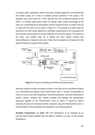 166
Supply air
to room
Outdoor
air
Exhaust
air
Filter
Cooling Coil
Chilled water
Return air
from rooms
Modulating
valve
Blower
Supply air
to room
Damper
Blower
(Optional)
Air conditioning space
Returnair
fromroom
occupants, lights, appliances, electric machines, building façade etc. are absorbed by
the treated supply air in order to maintain pre-set conditions in the spaces. The
relatively warm and humid air is then returned from the conditioned spaces to the
AHUs. To maintain good space Indoor Air Quality (IAQ), certain percentage of the
return air is exhausted to the atmosphere and the required amount of outdoor fresh air
is mixed with the return air as shown in Figure 4.1. The quantity of outdoor fresh air
required for an AHU mainly depends on ventilation requirements of the occupants and
the necessary pressurisation to prevent infiltration of air into the spaces. The mixture of
the return and outdoor fresh air is filtered and then treated (cooling and
dehumidification or heated) by the coils. Finally, the fan transports the treated air to the
spaces through the supply ducting system.
Figure 4.1 Typical air handling unit (AHU) and ducting system
Heat and moisture transfer processes involved in the AHU and air-conditioned spaces
can conveniently be analysed using Psychrometric chart. A number of parameters of
moist air such as dry-bulb temperature, wet-bulb temperature, dew-point temperature,
specific volume, humidity ratio, relative humidity and enthalpy are appropriately
presented together on the Psychrometric chart as shown in Figure-4.2. Before
analysing the heat and moisture transfer processes using the Psychrometric chart, a
brief description of the parameters are presented in the following section:
Dry-Bulb Temperature, Tdb (Unit: o
C): The temperature of air indicated by an
accurate thermometer shielded from the effect of radiation is known as the dry-bulb
temperature.
 