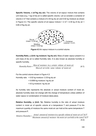 168
Container
(volume = 2 m3)
Moisture
(mass = 0.02 kg)
Dry air
(mass = 2.35 kg)
Specific Volume, v (m3
/kg dry air): The volume of air-vapour mixture that contains
unit mass (e.g. 1 kg) of dry air is called specific volume. Let us consider a container of
volume 2 m3
that contains a mixture of 2.35 kg dry air and 0.02 kg moisture as shown
in Figure 4.3. The specific volume of air-vapour mixture = 2 m3
/ 2.35 kg of dry air =
0.85 m3
/kg dry air.
Figure 4.3 Air vapour mixture in a control volume
Humidity Ratio,  (Unit: kg moisture / kg dry air): Mass of water vapour present in a
unit mass of dry air is called Humidity ratio. It is also known as absolute humidity or
specific humidity.
airmoistofvolumesametheinairofMass
airmoistofvolumecertainainmoistureofMass
RatioHumidity  (4.1)
For the control volume shown in Figure 4.3:
Humidity ratio = 0.02 kg moisture / 2.35 kg dry air
= 0.0085 kg moisture / kg dry air
= 8.5 g moisture / kg dry air
As humidity ratio represents the absolute or actual moisture content of moist air,
absolute humidity does not change with the change of temperature unless addition of
water vapour or condensation of moisture takes place.
Relative Humidity,  (Unit: %): Relative humidity is the ratio of actual moisture
content in moist air of specific volume at a temperature T and pressure P to the
maximum quantity of moisture the same moist air can hold at the same temperature T
and pressure P.
P&TsametheatholdcanairmoistthemoistureofamountMaximum
P&TatairmoistofvolumespecificainmoistureofamountActual
HumidityRelative 
(4.2)
 