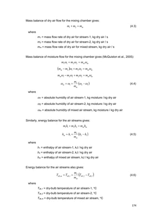174
Mass balance of dry air flow for the mixing chamber gives:
mmmm  21 (4.3)
where
m1 = mass flow rate of dry air for stream-1, kg dry air / s
m2 = mass flow rate of dry air for stream-2, kg dry air / s
mm = mass flow rate of dry air for mixed stream, kg dry air / s
Mass balance of moisture flow for the mixing chamber gives (McQuiston et al., 2005):
mmmmm   2211
  mmm mmmm   2212
mmm mmmm   22121
 12
2
1  
m
m
m
m
(4.4)
where
1 = absolute humidity of air stream-1, kg moisture / kg dry air
2 = absolute humidity of air stream-2, kg moisture / kg dry air
m = absolute humidity of mixed air stream, kg moisture / kg dry air
Similarly, energy balance for the air streams gives:
mmhmhmhm  2211
 12
2
1 hh
m
m
hh
m
m  (4.5)
where
h1 = enthalpy of air stream-1, kJ / kg dry air
h2 = enthalpy of air stream-2, kJ / kg dry air
hm = enthalpy of mixed air stream, kJ / kg dry air
Energy balance for the air streams also gives:
 1,2,
2
1,, dbdb
m
dbmdb TT
m
m
TT  (4.6)
where
Tdb,1 = dry-bulb temperature of air stream-1, o
C
Tdb,2 = dry-bulb temperature of air stream-2, o
C
Tdb,m = dry-bulb temperature of mixed air stream, o
C
 