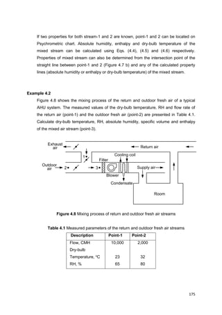 175
Cooling coil1
2 3
Room
Blower
Filter
Condensate
Return air
Outdoor
air
Exhaust
air
Supply air
If two properties for both stream-1 and 2 are known, point-1 and 2 can be located on
Psychrometric chart. Absolute humidity, enthalpy and dry-bulb temperature of the
mixed stream can be calculated using Eqs. (4.4), (4.5) and (4.6) respectively.
Properties of mixed stream can also be determined from the intersection point of the
straight line between point-1 and 2 (Figure 4.7 b) and any of the calculated property
lines (absolute humidity or enthalpy or dry-bulb temperature) of the mixed stream.
Example 4.2
Figure 4.8 shows the mixing process of the return and outdoor fresh air of a typical
AHU system. The measured values of the dry-bulb temperature, RH and flow rate of
the return air (point-1) and the outdoor fresh air (point-2) are presented in Table 4.1.
Calculate dry-bulb temperature, RH, absolute humidity, specific volume and enthalpy
of the mixed air stream (point-3).
Figure 4.8 Mixing process of return and outdoor fresh air streams
Table 4.1 Measured parameters of the return and outdoor fresh air streams
Description Point-1 Point-2
Flow, CMH
Dry-bulb
Temperature, o
C
RH, %
10,000
23
65
2,000
32
80
 