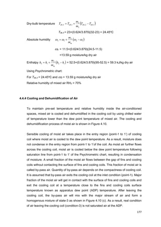 177
Dry-bulb temperature  1,2,
3
2
1,3, dbdbdbdb TT
m
m
TT 
Tdb,3 = 23+(0.624/3.879)(32-23) = 24.45o
C
Absolute humidity  12
2
13  
mm
m
3 = 11.5+(0.624/3.879)(24.5-11.5)
=13.59 g moisture/kg dry air
Enthalpy  12
2
13 hh
m
m
hh
m
 = 52.5+(0.624/3.879)(95-52.5) = 59.3 kJ/kg dry air
Using Psychrometric chart:
For Tdb,3 = 24.45o
C and 3 = 13.59 g moisture/kg dry air
Relative humidity of mixed air RH3 = 70%
4.4.4 Cooling and Dehumidification of Air
To maintain pre-set temperature and relative humidity inside the air-conditioned
spaces, mixed air is cooled and dehumidified in the cooling coil by using chilled water
of temperature lower than the dew point temperature of mixed air. The cooling and
dehumidification process of moist air is shown in Figure 4.10.
Sensible cooling of moist air takes place in the entry region (point-1 to 1’) of cooling
coil where moist air is cooled to the dew point temperature. As a result, moisture does
not condense in the entry region from point-1 to 1’of the coil. As moist air further flows
across the cooling coil, moist air is cooled below the dew point temperature following
saturation line from point-1 to 1’ of the Psychrometric chart, resulting in condensation
of moisture. A small fraction of the moist air flows between the gap of fins and cooling
coils without contacting the surface of fins and cooling coils. This fraction of moist air is
called by-pass air. Quantity of by-pass air depends on the compactness of cooling coil.
It is assumed that by-pass air exits the cooling coil at the inlet condition (point-1). Major
fraction of the moist air will get in contact with the surface of fins and cooling coils and
exit the cooling coil at a temperature close to the fins and cooling coils surface
temperature known as apparatus dew point (ADP) temperature. After leaving the
cooling coil, the by-pass air will mix with the major stream of air and form a
homogenous mixture of state-3 as shown in Figure 4.10 (c). As a result, real condition
of air leaving the cooling coil (condition-3) is not saturated air at the ADP.
 