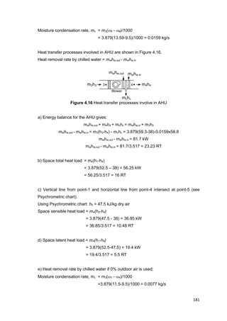 181
3
Blower
4m3h3 m4h4
mchc
mwhw,in
mwhw,out
Moisture condensation rate, mc = m3(3 - 4)/1000
= 3.879(13.59-9.5)/1000 = 0.0159 kg/s
Heat transfer processes involved in AHU are shown in Figure 4.16.
Heat removal rate by chilled water = mwhw,out - mwhw,in
Figure 4.16 Heat transfer processes involve in AHU
a) Energy balance for the AHU gives:
mwhw,out + m4h4 + mchc = mwhw,in + m3h3
mwhw,out - mwhw,in = m3(h3-h4) - mchc = 3.879(59.3-38)-0.0159x58.8
mwhw,out - mwhw,in = 81.7 kW
mwhw,out - mwhw,in = 81.7/3.517 = 23.23 RT
b) Space total heat load = m4(h1-h4)
= 3.879(52.5 – 38) = 56.25 kW
= 56.25/3.517 = 16 RT
c) Vertical line from point-1 and horizontal line from point-4 intersect at point-5 (see
Psychrometric chart).
Using Psychrometric chart: h5 = 47.5 kJ/kg dry air
Space sensible heat load = m4(h5-h4)
= 3.879(47.5 - 38) = 36.85 kW
= 36.85/3.517 = 10.48 RT
d) Space latent heat load = m4(h1-h5)
= 3.879(52.5-47.5) = 19.4 kW
= 19.4/3.517 = 5.5 RT
e) Heat removal rate by chilled water if 0% outdoor air is used:
Moisture condensation rate, mc = m3(1 - 4)/1000
=3.879(11.5-9.5)/1000 = 0.0077 kg/s
 