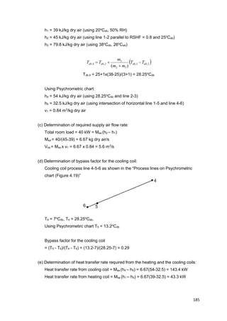 185
h1 = 39 kJ/kg dry air (using 20o
Cdb, 50% RH)
h2 = 45 kJ/kg dry air (using line 1-2 parallel to RSHF = 0.8 and 25o
Cdb)
h3 = 79.8 kJ/kg dry air (using 38o
Cdb, 26o
Cwb)
 2,3,
32
3
2,4,
)(
dbdbdbdb TT
mm
m
TT 


Tdb,4 = 25+1x(38-25)/(3+1) = 28.25o
Cdb
Using Psychrometric chart:
h4 = 54 kJ/kg dry air (using 28.25o
Cdb and line 2-3)
h5 = 32.5 kJ/kg dry air (using intersection of horizontal line 1-5 and line 4-6)
v1 = 0.84 m3
/kg dry air
(c) Determination of required supply air flow rate:
Total room load = 40 kW = Msa (h2 – h1)
Msa = 40/(45-39) = 6.67 kg dry air/s
Vsa = Msa x v1 = 6.67 x 0.84 = 5.6 m3
/s
(d) Determination of bypass factor for the cooling coil:
Cooling coil process line 4-5-6 as shown in the “Process lines on Psychrometric
chart (Figure 4.19)”
T6 = 7o
Cdb, T4 = 28.25o
Cdb,
Using Psychrometirc chart T5 = 13.2o
Cdb
Bypass factor for the cooling coil
= (T5 - T6)/(T4 - T6) = (13.2-7)/(28.25-7) = 0.29
(e) Determination of heat transfer rate required from the heating and the cooling coils:
Heat transfer rate from cooling coil = Msa (h4 – h5) = 6.67(54-32.5) = 143.4 kW
Heat transfer rate from heating coil = Msa (h1 – h5) = 6.67(39-32.5) = 43.3 kW
 