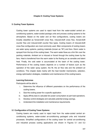 187
Chapter-5: Cooling Tower Systems
5. Cooling Tower Systems
Cooling tower systems are used to reject heat from the water-cooled central air-
conditioning systems, water-cooled package units and process cooling systems to the
atmosphere. Based on the water and air flow configurations, cooling towers are
broadly classified as forced-draft cross flow, induced-draft cross flow, forced-draft
counter flow and induced-draft counter flow types. Cooling towers of induced-draft
cross flow configuration are most commonly used. Main components of cooling towers
are water spray systems, packing materials (known as “fill”) and fans. Warm water is
sprayed from the top of the cooling tower. The warm water flows as a thin film over the
packing materials. Ambient air is induced or forced through the cooling tower by the
fans. Heat is transferred from the warm water to the flowing air as sensible and latent
heat. Finally, the cold water is accumulated at the basin of the cooling tower.
Performance of the cooling towers depends on a number of factors such as the
operation of the water spray system, the fill, the air flow rate and the ambient air
conditions. This chapter deals mainly with the heat transfer mechanisms, selection,
energy optimisation strategies, installation and maintenance of the cooling towers.
Learning Outcomes
Participants will be able to:
i. Determine the influence of different parameters on the performance of the
cooling towers.
ii. Size the cooling power for a specific application.
iii. Apply affinity laws to calculate fan power consumption at part load operations.
iv. Develop control strategies and calculate potential energy savings.
v. Understand the installation and maintenance requirements.
5.1 Configuration of Cooling Tower Systems
Cooling towers are mainly used to reject heat from the water-cooled central air-
conditioning systems, water-cooled air-conditioning packaged units and industrial
processes. Simplified configurations of the cooling tower for central air-conditioning
and industrial process cooling applications are shown in Figures 5.1 and 5.2
 