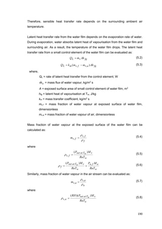 190
Therefore, sensible heat transfer rate depends on the surrounding ambient air
temperature.
Latent heat transfer rate from the water film depends on the evaporation rate of water.
During evaporation, water absorbs latent heat of vapourisation from the water film and
surrounding air. As a result, the temperature of the water film drops. The latent heat
transfer rate from a small control element of the water film can be evaluated as:
fgvL AhmQ  (5.2)
fgavfvmL AhmmkQ )( ,,  (5.3)
where,
QL = rate of latent heat transfer from the control element, W
vm = mass flux of water vapour, kg/m2
s
A = exposed surface area of small control element of water film, m2
hfg = latent heat of vapourisation at Tw, J/kg
km = mass transfer coefficient, kg/m2
s
mv,f = mass fraction of water vapour at exposed surface of water film,
dimensionless
mv,a = mass fraction of water vapour of air, dimensionless
Mass fraction of water vapour at the exposed surface of the water film can be
calculated as:
f
fv
fvm

 ,
,  (5.4)
where
w
vwTatsat
fv
RuT
MP )(
,  (5.5)
w
afa
w
vwTatsat
f
RuT
MP
RuT
MP ,)(
 (5.6)
Similarly, mass fraction of water vapour in the air stream can be evaluated as:
a
av
avm

 ,
,  (5.7)
where
a
vaTatsat
av
RuT
MPRH ))((
,  (5.8)
 