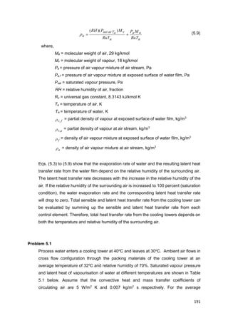 191
a
aa
a
vaTatsat
a
RuT
MP
RuT
MPRH

))((
 (5.9)
where,
Ma = molecular weight of air, 29 kg/kmol
Mv = molecular weight of vapour, 18 kg/kmol
Pa = pressure of air vapour mixture of air stream, Pa
Pa,f = pressure of air vapour mixture at exposed surface of water film, Pa
Psat = saturated vapour pressure, Pa
RH = relative humidity of air, fraction
Ru = universal gas constant, 8.3143 kJ/kmol K
Ta = temperature of air, K
Tw = temperature of water, K
fv, = partial density of vapour at exposed surface of water film, kg/m3
av, = partial density of vapour at air stream, kg/m3
f = density of air vapour mixture at exposed surface of water film, kg/m3
a = density of air vapour mixture at air stream, kg/m3
Eqs. (5.3) to (5.9) show that the evaporation rate of water and the resulting latent heat
transfer rate from the water film depend on the relative humidity of the surrounding air.
The latent heat transfer rate decreases with the increase in the relative humidity of the
air. If the relative humidity of the surrounding air is increased to 100 percent (saturation
condition), the water evaporation rate and the corresponding latent heat transfer rate
will drop to zero. Total sensible and latent heat transfer rate from the cooling tower can
be evaluated by summing up the sensible and latent heat transfer rate from each
control element. Therefore, total heat transfer rate from the cooling towers depends on
both the temperature and relative humidity of the surrounding air.
Problem 5.1
Process water enters a cooling tower at 40o
C and leaves at 30o
C. Ambient air flows in
cross flow configuration through the packing materials of the cooling tower at an
average temperature of 32o
C and relative humidity of 70%. Saturated vapour pressure
and latent heat of vapourisation of water at different temperatures are shown in Table
5.1 below. Assume that the convective heat and mass transfer coefficients of
circulating air are 5 W/m2
K and 0.007 kg/m2
s respectively. For the average
 