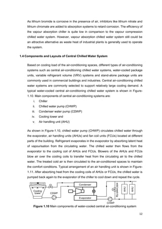 12
CHWP
By-passpipe
Condenser
Evaporator
Cooling
tower CDWP
AHU
AHU
As lithium bromide is corrosive in the presence of air, inhibitors like lithium nitrate and
lithium chromate are added to absorption systems to retard corrosion. The efficiency of
the vapour absorption chiller is quite low in comparison to the vapour compression
chilled water system. However, vapour absorption chilled water system still could be
an attractive alternative as waste heat of industrial plants is generally used to operate
the system.
1.4 Components and Layouts of Central Chilled Water System
Based on cooling load of the air-conditioning spaces, different types of air-conditioning
systems such as central air-conditioning chilled water systems, water-cooled package
units, variable refrigerant volume (VRV) systems and stand-alone package units are
commonly used in commercial buildings and industries. Central air-conditioning chilled
water systems are commonly selected to support relatively large cooling demand. A
typical water-cooled central air-conditioning chilled water system is shown in Figure-
1.10. Main components of central air-conditioning systems are:
i. Chiller
ii. Chilled water pump (CHWP)
iii. Condenser water pump (CDWP)
iv. Cooling tower and
v. Air handling unit (AHU)
As shown in Figure-1.10, chilled water pump (CHWP) circulates chilled water through
the evaporator, air handling units (AHUs) and fan coil units (FCUs) located at different
parts of the building. Refrigerant evaporates in the evaporator by absorbing latent heat
of vapourisation from the circulating water. The chilled water then flows from the
evaporator to the cooling coil of AHUs and FCUs. Blowers of the AHUs and FCUs
blow air over the cooling coils to transfer heat from the circulating air to the chilled
water. The treated cold air is then circulated to the air-conditioned spaces to maintain
the comfort conditions. Typical arrangement of an air handling unit is shown in Figure-
1.11. After absorbing heat from the cooling coils of AHUs or FCUs, the chilled water is
pumped back again to the evaporator of the chiller to cool down and repeat the cycle.
Figure 1.10 Main components of water-cooled central air-conditioning system
 
