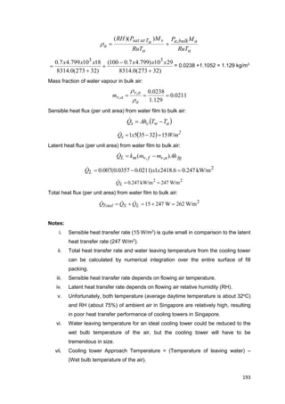 193
a
abulka
a
vaTatsat
a
RuT
MP
RuT
MPRH ,))((

)32273(0.8314
2910)799.47.0100(
)32273(0.8314
1810799.47.0 33





xxxxxx
= 0.0238 +1.1052 = 1.129 kg/m3
Mass fraction of water vapour in bulk air:
0211.0
129.1
0238.0,
, 
a
av
avm


Sensible heat flux (per unit area) from water film to bulk air:
 awcs TTAhQ 
  2
s W/mxQ 15323551 
Latent heat flux (per unit area) from water film to bulk air:
fgavfvmL AhmmkQ )( ,, 
2
kW/m247.06.24181)0211.00357.0(007.0  xxQL

22
W/m247kW/m247.0 LQ
Total heat flux (per unit area) from water film to bulk air:
2
W/m262W24715  LSTotal QQQ 
Notes:
i. Sensible heat transfer rate (15 W/m2
) is quite small in comparison to the latent
heat transfer rate (247 W/m2
).
ii. Total heat transfer rate and water leaving temperature from the cooling tower
can be calculated by numerical integration over the entire surface of fill
packing.
iii. Sensible heat transfer rate depends on flowing air temperature.
iv. Latent heat transfer rate depends on flowing air relative humidity (RH).
v. Unfortunately, both temperature (average daytime temperature is about 32o
C)
and RH (about 75%) of ambient air in Singapore are relatively high, resulting
in poor heat transfer performance of cooling towers in Singapore.
vi. Water leaving temperature for an ideal cooling tower could be reduced to the
wet bulb temperature of the air, but the cooling tower will have to be
tremendous in size.
vii. Cooling tower Approach Temperature = (Temperature of leaving water) –
(Wet bulb temperature of the air).
 