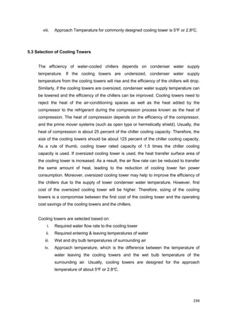 194
viii. Approach Temperature for commonly designed cooling tower is 5o
F or 2.8o
C.
5.3 Selection of Cooling Towers
The efficiency of water-cooled chillers depends on condenser water supply
temperature. If the cooling towers are undersized, condenser water supply
temperature from the cooling towers will rise and the efficiency of the chillers will drop.
Similarly, if the cooling towers are oversized, condenser water supply temperature can
be lowered and the efficiency of the chillers can be improved. Cooling towers need to
reject the heat of the air-conditioning spaces as well as the heat added by the
compressor to the refrigerant during the compression process known as the heat of
compression. The heat of compression depends on the efficiency of the compressor,
and the prime mover systems (such as open type or hermetically shield). Usually, the
heat of compression is about 25 percent of the chiller cooling capacity. Therefore, the
size of the cooling towers should be about 125 percent of the chiller cooling capacity.
As a rule of thumb, cooling tower rated capacity of 1.5 times the chiller cooling
capacity is used. If oversized cooling tower is used, the heat transfer surface area of
the cooling tower is increased. As a result, the air flow rate can be reduced to transfer
the same amount of heat, leading to the reduction of cooling tower fan power
consumption. Moreover, oversized cooling tower may help to improve the efficiency of
the chillers due to the supply of lower condenser water temperature. However, first
cost of the oversized cooling tower will be higher. Therefore, sizing of the cooling
towers is a compromise between the first cost of the cooling tower and the operating
cost savings of the cooling towers and the chillers.
Cooling towers are selected based on:
i. Required water flow rate to the cooling tower
ii. Required entering & leaving temperatures of water
iii. Wet and dry bulb temperatures of surrounding air
iv. Approach temperature, which is the difference between the temperature of
water leaving the cooling towers and the wet bulb temperature of the
surrounding air. Usually, cooling towers are designed for the approach
temperature of about 5o
F or 2.8o
C.
 