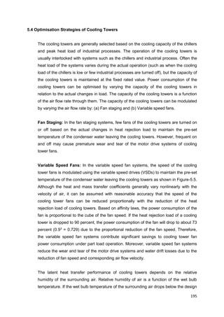 195
5.4 Optimisation Strategies of Cooling Towers
The cooling towers are generally selected based on the cooling capacity of the chillers
and peak heat load of industrial processes. The operation of the cooling towers is
usually interlocked with systems such as the chillers and industrial process. Often the
heat load of the systems varies during the actual operation (such as when the cooling
load of the chillers is low or few industrial processes are turned off), but the capacity of
the cooling towers is maintained at the fixed rated value. Power consumption of the
cooling towers can be optimised by varying the capacity of the cooling towers in
relation to the actual changes in load. The capacity of the cooling towers is a function
of the air flow rate through them. The capacity of the cooling towers can be modulated
by varying the air flow rate by: (a) Fan staging and (b) Variable speed fans.
Fan Staging: In the fan staging systems, few fans of the cooling towers are turned on
or off based on the actual changes in heat rejection load to maintain the pre-set
temperature of the condenser water leaving the cooling towers. However, frequent on
and off may cause premature wear and tear of the motor drive systems of cooling
tower fans.
Variable Speed Fans: In the variable speed fan systems, the speed of the cooling
tower fans is modulated using the variable speed drives (VSDs) to maintain the pre-set
temperature of the condenser water leaving the cooling towers as shown in Figure-5.5.
Although the heat and mass transfer coefficients generally vary nonlinearly with the
velocity of air, it can be assumed with reasonable accuracy that the speed of the
cooling tower fans can be reduced proportionally with the reduction of the heat
rejection load of cooling towers. Based on affinity laws, the power consumption of the
fan is proportional to the cube of the fan speed. If the heat rejection load of a cooling
tower is dropped to 90 percent, the power consumption of the fan will drop to about 73
percent (0.93
= 0.729) due to the proportional reduction of the fan speed. Therefore,
the variable speed fan systems contribute significant savings to cooling tower fan
power consumption under part load operation. Moreover, variable speed fan systems
reduce the wear and tear of the motor drive systems and water drift losses due to the
reduction of fan speed and corresponding air flow velocity.
The latent heat transfer performance of cooling towers depends on the relative
humidity of the surrounding air. Relative humidity of air is a function of the wet bulb
temperature. If the wet bulb temperature of the surrounding air drops below the design
 