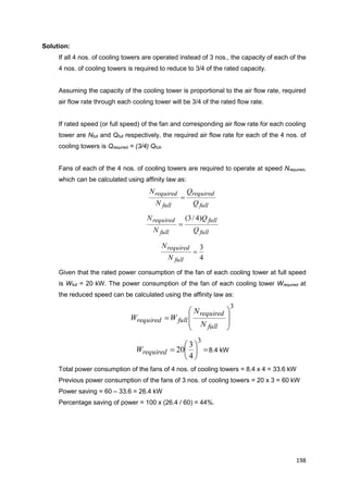 198
Solution:
If all 4 nos. of cooling towers are operated instead of 3 nos., the capacity of each of the
4 nos. of cooling towers is required to reduce to 3/4 of the rated capacity.
Assuming the capacity of the cooling tower is proportional to the air flow rate, required
air flow rate through each cooling tower will be 3/4 of the rated flow rate.
If rated speed (or full speed) of the fan and corresponding air flow rate for each cooling
tower are Nfull and Qfull respectively, the required air flow rate for each of the 4 nos. of
cooling towers is Qrequired = (3/4) Qfull.
Fans of each of the 4 nos. of cooling towers are required to operate at speed Nrequired,
which can be calculated using affinity law as:
full
required
full
required
Q
Q
N
N

full
full
full
required
Q
Q
N
N )4/3(

4
3

full
required
N
N
Given that the rated power consumption of the fan of each cooling tower at full speed
is Wfull = 20 kW. The power consumption of the fan of each cooling tower Wrequired at
the reduced speed can be calculated using the affinity law as:
3









full
required
fullrequired
N
N
WW







3
4
3
20requiredW 8.4 kW
Total power consumption of the fans of 4 nos. of cooling towers = 8.4 x 4 = 33.6 kW
Previous power consumption of the fans of 3 nos. of cooling towers = 20 x 3 = 60 kW
Power saving = 60 – 33.6 = 26.4 kW
Percentage saving of power = 100 x (26.4 / 60) = 44%.
 