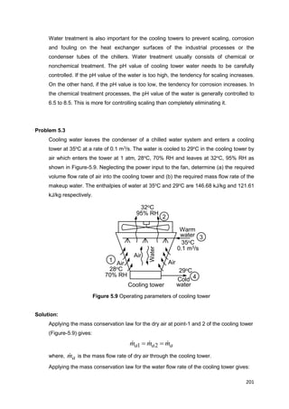 201
Cooling tower
Air Air
Air
Water
Warm
water
Cold
water
35oC
0.1 m3/s
29oC28oC
70% RH
32oC
95% RH
1
2
3
4
Water treatment is also important for the cooling towers to prevent scaling, corrosion
and fouling on the heat exchanger surfaces of the industrial processes or the
condenser tubes of the chillers. Water treatment usually consists of chemical or
nonchemical treatment. The pH value of cooling tower water needs to be carefully
controlled. If the pH value of the water is too high, the tendency for scaling increases.
On the other hand, if the pH value is too low, the tendency for corrosion increases. In
the chemical treatment processes, the pH value of the water is generally controlled to
6.5 to 8.5. This is more for controlling scaling than completely eliminating it.
Problem 5.3
Cooling water leaves the condenser of a chilled water system and enters a cooling
tower at 35o
C at a rate of 0.1 m3
/s. The water is cooled to 29o
C in the cooling tower by
air which enters the tower at 1 atm, 28o
C, 70% RH and leaves at 32o
C, 95% RH as
shown in Figure-5.9. Neglecting the power input to the fan, determine (a) the required
volume flow rate of air into the cooling tower and (b) the required mass flow rate of the
makeup water. The enthalpies of water at 35o
C and 29o
C are 146.68 kJ/kg and 121.61
kJ/kg respectively.
Figure 5.9 Operating parameters of cooling tower
Solution:
Applying the mass conservation law for the dry air at point-1 and 2 of the cooling tower
(Figure-5.9) gives:
aaa mmm   21
where, am is the mass flow rate of dry air through the cooling tower.
Applying the mass conservation law for the water flow rate of the cooling tower gives:
 