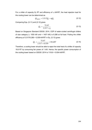 204
For a chiller of capacity Qc RT and efficiency of h kW/RT, the heat rejection load for
the cooling tower can be determined as
ccreject QQQ h 517.3 (5.12)
Comparing Eqs. (5.11) and (5.12) gives:
h

517.3
97.75
cQ (5.13)
Based on Singapore Standard SS530: 2014, COP of water-cooled centrifugal chillers
of size category ( 1055 kW and < 1407 kW) is 6.286 at full load. Putting the chiller
efficiency of 3.517/6.286 = 0.559 kW/RT in Eq. (5.13) gives:
RTQc 6.18
559.0517.3
97.75


 (5.14)
Therefore, a cooling tower should be able to reject the total heat of a chiller of capacity
18.6 RT by consuming fan power of 1 kW. Hence, the specific power consumption of
the cooling tower based on SS530: 2014 is 1/18.6 = 0.054 kW/RT.
 