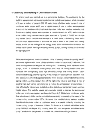 205
6. Case Study on Retrofitting of Chilled Water System
An energy audit was carried out in a commercial building. Air-conditioning for the
building was provided using water-cooled central chilled water system, which consisted
of 3 nos. of chillers of capacity 500 RT each, 3 nos. of chilled water pumps, 3 nos. of
condenser water pumps and 3 nos. of cooling towers. 2 nos. of chillers were operated
to support the building cooling load while the other chiller was used as a standby unit.
Pumps and cooling towers were operated at constant speed (no VSD) and connected
to the chillers using common header pipes as shown in Figure 6.1. Total 9 nos. of triple
duty valves (which combine the features of a check valve, a balancing valve and a
shut-off valve) were installed to modulate the flow of water in the chillers and cooling
towers. Based on the findings of the energy audit, it was recommended to retrofit the
chilled water system with high efficiency chillers, pumps, cooling towers and to modify
the piping system.
Because of budget and space constraints, 2 nos. of existing chillers of capacity 500 RT
each were replaced with 2 nos. of high efficiency chillers of capacity 400 RT each. The
other existing chiller was kept as the standby unit. The existing 3 nos. of chilled water
pumps, 3 nos. of condenser water pumps and 3 nos. of cooling towers were also
replaced with appropriately sized high efficiency pumps and cooling towers. VSDs
were installed to regulate the capacity of the pumps and cooling towers based on real-
time cooling load. Due to budget constraints, minor changes were made to the existing
piping system. As the pressure loss of the triple duty valve is quite high, 9 nos. of
existing triple duty valves were removed to reduce the unnecessary pressure loss. 4
nos. of butterfly valves were installed on the chilled and condenser water common
header pipes. The butterfly valves were normally closed to operate the pumps and
chillers as one-to-one system as shown in Figure 6.2. Chilled and condenser water
flow rates to each chiller can be modulated conveniently by regulating the speed of the
corresponding pumps using VSDs. Moreover, the modified piping system provides
flexibility of circulating chilled or condenser water to a specific chiller by operating the
corresponding pumps of the other chillers. For instance, if chiller-1 and chilled water
pump CHWP-2 fail (Figure 6.2), butterfly valve BF-1 can be opened and chilled water
pump CHWP-1 can be operated to circulate the chilled water through chiller-2.
 