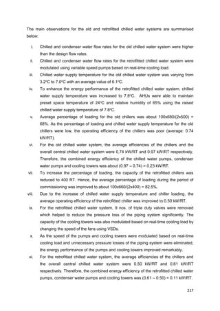 217
The main observations for the old and retrofitted chilled water systems are summarised
below:
i. Chilled and condenser water flow rates for the old chilled water system were higher
than the design flow rates.
ii. Chilled and condenser water flow rates for the retrofitted chilled water system were
modulated using variable speed pumps based on real-time cooling load.
iii. Chilled water supply temperature for the old chilled water system was varying from
3.2o
C to 7.0o
C with an average value of 6.1o
C.
iv. To enhance the energy performance of the retrofitted chilled water system, chilled
water supply temperature was increased to 7.8o
C. AHUs were able to maintain
preset space temperature of 24o
C and relative humidity of 65% using the raised
chilled water supply temperature of 7.8o
C.
v. Average percentage of loading for the old chillers was about 100x680/(2x500) =
68%. As the percentage of loading and chilled water supply temperature for the old
chillers were low, the operating efficiency of the chillers was poor (average: 0.74
kW/RT).
vi. For the old chilled water system, the average efficiencies of the chillers and the
overall central chilled water system were 0.74 kW/RT and 0.97 kW/RT respectively.
Therefore, the combined energy efficiency of the chilled water pumps, condenser
water pumps and cooling towers was about (0.97 – 0.74) = 0.23 kW/RT.
vii. To increase the percentage of loading, the capacity of the retrofitted chillers was
reduced to 400 RT. Hence, the average percentage of loading during the period of
commissioning was improved to about 100x660/(2x400) = 82.5%.
viii. Due to the increase of chilled water supply temperature and chiller loading, the
average operating efficiency of the retrofitted chiller was improved to 0.50 kW/RT.
ix. For the retrofitted chilled water system, 9 nos. of triple duty valves were removed
which helped to reduce the pressure loss of the piping system significantly. The
capacity of the cooling towers was also modulated based on real-time cooling load by
changing the speed of the fans using VSDs.
x. As the speed of the pumps and cooling towers were modulated based on real-time
cooling load and unnecessary pressure losses of the piping system were eliminated,
the energy performance of the pumps and cooling towers improved remarkably.
xi. For the retrofitted chilled water system, the average efficiencies of the chillers and
the overall central chilled water system were 0.50 kW/RT and 0.61 kW/RT
respectively. Therefore, the combined energy efficiency of the retrofitted chilled water
pumps, condenser water pumps and cooling towers was (0.61 – 0.50) = 0.11 kW/RT.
 