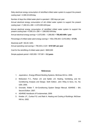 219
Daily electrical energy consumption of retrofitted chilled water system to support the present
cooling load = 4,595.33 kWh/day
Number of days the chilled water plant is operated = 280 days per year
Annual electrical energy consumption of old chilled water system to support the present
cooling load = 7,400.34 x 280 = 2,072,095 kWh/year
Annual electrical energy consumption of retrofitted chilled water system to support the
present cooling load = 4,595.33 x 280 = 1,286,692 kWh/day
Annual electrical energy savings = 2,072,095 – 1,286,692 = 785,403 kWh / year
Percentage of chilled water plant energy savings = 100x (785,403 / 2,072,095) = 37.9%
Electricity tariff = $0.20 / kWh
Annual operating cost savings = 785,403 x 0.20 = $157,081 per year
Cost for the retrofitting of chilled water plant = $820,000
Simple payback period = 820,000 / 157,081 = 5.2 years
References
1. Jayamaha L. Energy-Efficient Building Systems. McGraw-Hill Inc. 2006.
2. McQuiston F.C., Parker J.D. and Spitler J.D. Heating, Ventilating, and Air-
Conditioning Analysis and Design. Sixth Edition. John Wiley & Sons, Inc. NJ,
USA. 2005.
3. Grondzik, Walter T. Air-Conditioning System Design Manual. ASHRAE – BH,
Second Edition. 2007.
4. ASHRAE Handbook of Fundamentals, 2009.
5. Kreider J.F., Curtiss P.S. and Rabl A. Heating and Cooling of Buildings. McGraw-
Hill Inc. 2002.
 
