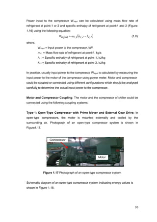 20
Power input to the compressor Winput can be calculated using mass flow rate of
refrigerant at point-1 or 2 and specific enthalpy of refrigerant at point-1 and 2 (Figure-
1.16) using the following equation:
 r,1hr,2hr,1minputW  (1.8)
where,
Winput = Input power to the compressor, kW
mr,1 = Mass flow rate of refrigerant at point-1, kg/s
hr,1 = Specific enthalpy of refrigerant at point-1, kJ/kg
hr,2 = Specific enthalpy of refrigerant at point-2, kJ/kg
In practice, usually input power to the compressor Winput is calculated by measuring the
input power to the motor of the compressor using power meter. Motor and compressor
could be coupled or connected using different configurations which should be analysed
carefully to determine the actual input power to the compressor.
Motor and Compressor Coupling: The motor and the compressor of chiller could be
connected using the following coupling systems:
Type-1: Open-Type Compressor with Prime Mover and External Gear Drive: In
open-type compressors, the motor is mounted externally and cooled by the
surrounding air. Photograph of an open-type compressor system is shown in
Figure1.17.
Figure 1.17 Photograph of an open-type compressor system
Schematic diagram of an open-type compressor system indicating energy values is
shown in Figure-1.18.
Compressor
Motor
 