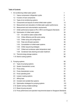 2
Table of Contents
1. Air-conditioning chilled water system 1
1.1 Vapour-compression refrigeration cycles 2
1.2 Function of main components 3
1.3 Types of air-conditioning systems 4
1.4 Components and layouts of central chilled water system 12
1.5 Measurement and calculation of chilled water system performance 16
1.6 Measurement and instrumentation requirements 24
1.7 Chiller performance based on IPLV, NPLV and Singapore Standards 27
1.8 Optimisation of chilled water system 30
1.8.1 Air-cooled to water-cooled chiller 30
1.8.2 Chiller efficiency and life cycle costing 34
1.8.3 Chiller sizing and configuration 40
1.8.4 Peak and off-peak operation 46
1.8.5 Consolidation of chilled water systems 48
1.8.6 Chiller sequencing strategies 51
1.8.7 Chilled and condenser water temperature reset 54
1.8.8 Condenser tube cleaning and water treatment 61
1.9 Thermal energy storage systems 62
1.10 District cooling systems 66
2. Pumping systems 68
2.1 Types of pumping systems 68
2.2 System characteristic curves 70
2.3 Pump sizing 78
2.4 Pump characteristic curves 81
2.5 Pump operating point 83
2.6 Losses in piping systems 88
2.7 Affinity laws 92
2.8 Constant and variable flow systems 93
2.9 Optimisation strategies for pumping systems 101
2.10 System serving multiple buildings 107
2.11 Reset of pump set-point 109
2.12 Pump performance and operation requirements based on Singapore Standards
110
 