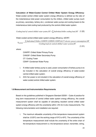 24
Calculation of Water-Cooled Central Chilled Water System Energy Efficiency:
Water-cooled central chilled water system energy efficiency is defined as the ratio of
the instantaneous total power consumption by the chillers, chilled water pumps (such
as primary, secondary, tertiary etc.), condenser water pumps and cooling towers to the
instantaneous total cooling load produced by the central chilled water system.
 RTload,coolingchillerIndividualRTsystem,waterchilledcentralofloadCooling (1.20)
Water-cooled central chilled water system energy efficiency, kW/RT:
RTsystem,waterchilledcentralofloadCooling
kWn,consumptiopowerelectricCT&CDWPCHWSP,CHWPP,Chiller,Individual
system

h
(1.21)
where
CHWPP: Chilled Water Primary Pump
CHWSP: Chilled Water Secondary Pump
CT: Cooling Tower
CDWP: Condenser Water Pump
i. If chilled water tertiary pump is used, power consumption of tertiary pump is to
be included in the calculation of overall energy efficiency of water-cooled
central chilled water system.
ii. AHU fan power is not included in the calculation of overall energy efficiency of
water-cooled central chilled water system.
1.6 Measurement and Instrumentation Requirements
Based on the guidelines published in Singapore Standard SS591 - Code of practice for
long term measurement of central chilled water system energy efficiency, the overall
measurement system shall be capable of calculating resultant central chilled water
system energy efficiency with the uncertainty within 5% for in-situ measurements. The
following instrumentation and installation are required:
i. The maximum allowable uncertainty of the temperature measurement system
shall be 0.05o
C over the working range of 0o
C to 40o
C. The uncertainty of the
temperature measurement shall include the uncertainty of the entire chain of
the temperature measurement i.e. the temperature sensor, transmitter, wiring,
 
