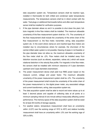 25
data acquisition system etc. Temperature sensors shall be insertion type,
installed in thermowells for both chilled and condenser water temperatures
measurements. The temperature sensors shall be in direct contact with the
water. Test-plugs or additional thermowells before and after each temperature
sensor shall be installed for verification purposes.
ii. If the pipe diameter allows so and it is possible to shut down the plant, full-
bore magnetic in-line flow meters shall be installed. The maximum allowable
uncertainty of the flow measurement system shall be 1%. The uncertainty of
the flow measurement shall include the uncertainty of the entire chain of the
flow measurement i.e. the flow meter, transmitter, wiring, data acquisition
system etc. In the event where clamp-on and insertion-type flow meters are
installed due to circumstances where for example, the shut-down of the
central chilled water system is not possible, freezing of pipes in not feasible or
the pipe diameter does not allow so, the maximum allowable uncertainty of
the flow meter shall be 2%. Flow meters shall be installed away from
distortion sources (such as elbows, expanders, valves etc.) which will cause
rotational distortion in the velocity flow profile. For magnetic in-line flow meter,
the sensors shall be installed with minimum clearance of 5 pipe diameters
upstream and 3 pipe diameters downstream.
iii. The power measurement device shall yield true RMS power based on the
measure current, voltage and power factor. The maximum allowable
uncertainty of the power measurement system shall be 2%. The uncertainty
of the power measurement shall include the uncertainty of the entire chain of
the power measurement i.e. the digital power meter, any associated voltage
and current transformers, wiring, data acquisition system etc.
iv. The data acquisition system shall be able to record and store values up to at
least 3 decimal places and capable of collecting data at all points at a
minimum sampling interval of one minute without measurably affecting control
performance. The memory space of the data acquisition system shall be sized
for at least 36 months of storage capacity.
v. For weather station, temperature measurement shall have an uncertainty
within 0.2o
C over the working range of 15o
C to 40o
C and relative humidity
measurement shall have an uncertainty within 2% over the working rage of
50% to 90%.
 