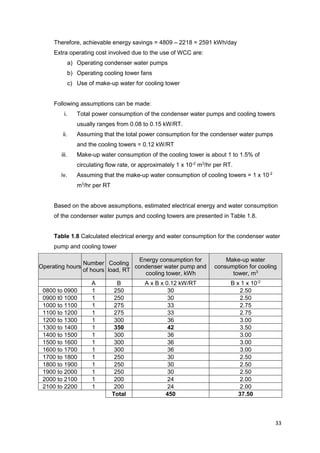 33
Therefore, achievable energy savings = 4809 – 2218 = 2591 kWh/day
Extra operating cost involved due to the use of WCC are:
a) Operating condenser water pumps
b) Operating cooling tower fans
c) Use of make-up water for cooling tower
Following assumptions can be made:
i. Total power consumption of the condenser water pumps and cooling towers
usually ranges from 0.08 to 0.15 kW/RT.
ii. Assuming that the total power consumption for the condenser water pumps
and the cooling towers = 0.12 kW/RT
iii. Make-up water consumption of the cooling tower is about 1 to 1.5% of
circulating flow rate, or approximately 1 x 10-2
m3
/hr per RT.
iv. Assuming that the make-up water consumption of cooling towers = 1 x 10-2
m3
/hr per RT
Based on the above assumptions, estimated electrical energy and water consumption
of the condenser water pumps and cooling towers are presented in Table 1.8.
Table 1.8 Calculated electrical energy and water consumption for the condenser water
pump and cooling tower
Operating hours
Number
of hours
Cooling
load, RT
Energy consumption for
condenser water pump and
cooling tower, kWh
Make-up water
consumption for cooling
tower, m3
A B A x B x 0.12 kW/RT B x 1 x 10-2
0800 to 0900 1 250 30 2.50
0900 t0 1000 1 250 30 2.50
1000 to 1100 1 275 33 2.75
1100 to 1200 1 275 33 2.75
1200 to 1300 1 300 36 3.00
1300 to 1400 1 350 42 3.50
1400 to 1500 1 300 36 3.00
1500 to 1600 1 300 36 3.00
1600 to 1700 1 300 36 3.00
1700 to 1800 1 250 30 2.50
1800 to 1900 1 250 30 2.50
1900 to 2000 1 250 30 2.50
2000 to 2100 1 200 24 2.00
2100 to 2200 1 200 24 2.00
Total 450 37.50
 