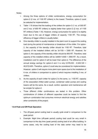 46
Notes:
i. Among the three options of chiller combinations, energy consumption for
option-2 (2 nos. of 1100 RT chillers) is the lowest. Therefore, option-2 could
be selected for implementation.
ii. Table 1.19 shows that the loading of the chillers for option-3 (1 no. of 500 RT
and 2 nos. of 800 RT chillers) is slightly better than option-2 (2 nos. of 1100
RT chillers) (Table 1.18). However, energy consumption for option-2 is slightly
lower due to the use of bigger chillers of capacity 1100 RT. The energy
efficiency of bigger chillers is usually better.
iii. One standby chiller is usually installed in the plant room to support the cooling
load during the period of maintenance or breakdown of the chiller. For option-
2, the capacity of the standby chiller should be 1100 RT. Therefore, total
capacity of the installed chillers will be 3x1100 = 3300 RT. However, for
option-3, the capacity of the standby chiller should be 800 RT. Therefore, total
capacity of the installed chillers will be 3x800+1x500 = 2900 RT. As a result,
installation cost for option-3 will be lower than option-2. The difference of the
annual energy savings for option-2 and 3 is only 6,578,030 - 6,529,120 =
48,910 kWh. Therefore, option-2 could also be considered for implementation.
However, option-3 will require more plant room space due to the installation of
4 nos. of chillers in comparison to option-2 which requires installing 3 nos. of
chillers.
iv. As the capacity of each chiller for option-2 is the same, i.e. 1100 RT, capacity
of the associated chilled water pumps, condenser water pumps and cooling
towers will be the same. As a result, control, operation and maintenance will
be simpler for option-2.
v. Three different chiller combinations are tested in this problem. Other
combinations of chillers of different capacities could be tested to find the
optimum combination that consumes minimum electrical energy and satisfies
other constraints of the project.
1.8.4 Peak and Off-Peak Operation
i. The off-peak period cooling load is usually quite small in comparison to the
peak period.
ii. Example: Night time (off-peak period) cooling load could be very small in
comparison to the day time (peak period) cooling load of an office building. In
some cases, only the cooling load of the data center may need to be
 