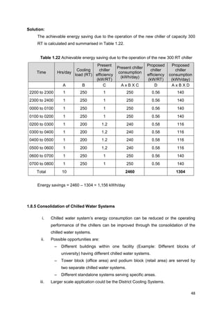 48
Solution:
The achievable energy saving due to the operation of the new chiller of capacity 300
RT is calculated and summarised in Table 1.22.
Table 1.22 Achievable energy saving due to the operation of the new 300 RT chiller
Time Hrs/day
Cooling
load (RT)
Present
chiller
efficiency
(kW/RT)
Present chiller
consumption
(kWh/day)
Proposed
chiller
efficiency
(kW/RT)
Proposed
chiller
consumption
(kWh/day)
A B C A x B X C D A x B X D
2200 to 2300 1 250 1 250 0.56 140
2300 to 2400 1 250 1 250 0.56 140
0000 to 0100 1 250 1 250 0.56 140
0100 to 0200 1 250 1 250 0.56 140
0200 to 0300 1 200 1.2 240 0.58 116
0300 to 0400 1 200 1.2 240 0.58 116
0400 to 0500 1 200 1.2 240 0.58 116
0500 to 0600 1 200 1.2 240 0.58 116
0600 to 0700 1 250 1 250 0.56 140
0700 to 0800 1 250 1 250 0.56 140
Total 10 2460 1304
Energy savings = 2460 – 1304 = 1,156 kWh/day
1.8.5 Consolidation of Chilled Water Systems
i. Chilled water system’s energy consumption can be reduced or the operating
performance of the chillers can be improved through the consolidation of the
chilled water systems.
ii. Possible opportunities are:
– Different buildings within one facility (Example: Different blocks of
university) having different chilled water systems.
– Tower block (office area) and podium block (retail area) are served by
two separate chilled water systems.
– Different standalone systems serving specific areas.
iii. Larger scale application could be the District Cooling Systems.
 