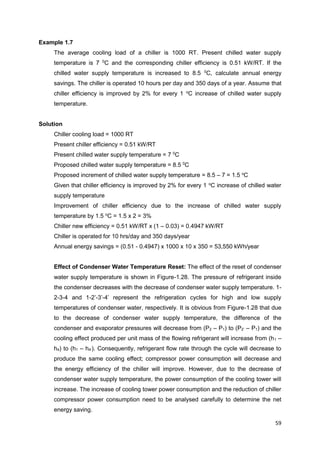 59
Example 1.7
The average cooling load of a chiller is 1000 RT. Present chilled water supply
temperature is 7 0
C and the corresponding chiller efficiency is 0.51 kW/RT. If the
chilled water supply temperature is increased to 8.5 0
C, calculate annual energy
savings. The chiller is operated 10 hours per day and 350 days of a year. Assume that
chiller efficiency is improved by 2% for every 1 o
C increase of chilled water supply
temperature.
Solution
Chiller cooling load = 1000 RT
Present chiller efficiency = 0.51 kW/RT
Present chilled water supply temperature = 7 0
C
Proposed chilled water supply temperature = 8.5 0
C
Proposed increment of chilled water supply temperature = 8.5 – 7 = 1.5 o
C
Given that chiller efficiency is improved by 2% for every 1 o
C increase of chilled water
supply temperature
Improvement of chiller efficiency due to the increase of chilled water supply
temperature by 1.5 o
C = 1.5 x 2 = 3%
Chiller new efficiency = 0.51 kW/RT x (1 – 0.03) = 0.4947 kW/RT
Chiller is operated for 10 hrs/day and 350 days/year
Annual energy savings = (0.51 - 0.4947) x 1000 x 10 x 350 = 53,550 kWh/year
Effect of Condenser Water Temperature Reset: The effect of the reset of condenser
water supply temperature is shown in Figure-1.28. The pressure of refrigerant inside
the condenser decreases with the decrease of condenser water supply temperature. 1-
2-3-4 and 1-2’-3’-4’ represent the refrigeration cycles for high and low supply
temperatures of condenser water, respectively. It is obvious from Figure-1.28 that due
to the decrease of condenser water supply temperature, the difference of the
condenser and evaporator pressures will decrease from (P2 – P1) to (P2’ – P1) and the
cooling effect produced per unit mass of the flowing refrigerant will increase from (h1 –
h4) to (h1 – h4’). Consequently, refrigerant flow rate through the cycle will decrease to
produce the same cooling effect; compressor power consumption will decrease and
the energy efficiency of the chiller will improve. However, due to the decrease of
condenser water supply temperature, the power consumption of the cooling tower will
increase. The increase of cooling tower power consumption and the reduction of chiller
compressor power consumption need to be analysed carefully to determine the net
energy saving.
 