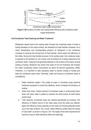 61
Condenser water supply temperature
Efficiency,kW/RT
Cooling tower
Chiller
Total
(Chiller + cooling tower)
Optimum
Figure 1.29 Variation of chiller and cooling tower efficiency with condenser water
supply temperature
1.8.8 Condenser Tube Cleaning and Water Treatment
Refrigerant rejects heat to the cooling water through the condenser tubes. If scale or
fouling develops on the tubes surface, the resistance to heat transfer increases. As a
result, temperature and corresponding pressure of refrigerant in the condenser
increases to enhance the driving force of heat transfer, which lowers the efficiency of
the chiller. During the heat transfer process in the cooling tower, the condenser water
is exposed to the ambient air. As a result, dust of ambient air is easily captured by the
condenser water. Captured dust gradually deposits on the surface of the tubes causing
scaling or fouling. Research has shown that scale of 0.6 mm thickness will increase
the chiller compressor power consumption by about 20 percent [Jayamaha, 2006].
Therefore, it is important to take necessary steps to prevent scaling or fouling and
keep the condenser tubes clean. Generally, scale and fouling on condenser tubes is
controlled by:
i. Water treatment system: The acidity of water is increased using chemical
treatment processes to control the alkalinity, which increases the tendency of
scaling.
ii. Water blow down: Certain percent of condenser water is continuously blown
down and clean water is added to maintain the solid content of water below
certain level.
iii. Tube cleaning: Condenser tubes are cleaned periodically by brushing. The
efficiency of chillers returns to the rated value once the tubes are cleaned.
Again the efficiency drops gradually as the scale and fouling gradually builds
up on the tube surfaces. As a result, chiller efficiency profile takes the shape
of “saw tooth” as shown in Figure-1.30. The height of the tooth represents the
maximum drop of chiller efficiency before the cleanings.
 