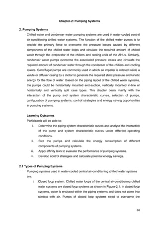 68
Chapter-2: Pumping Systems
2. Pumping Systems
Chilled water and condenser water pumping systems are used in water-cooled central
air-conditioning chilled water systems. The function of the chilled water pumps is to
provide the primary force to overcome the pressure losses caused by different
components of the chilled water loops and circulate the required amount of chilled
water through the evaporator of the chillers and cooling coils of the AHUs. Similarly,
condenser water pumps overcome the associated pressure losses and circulate the
required amount of condenser water through the condenser of the chillers and cooling
towers. Centrifugal pumps are commonly used in which an impeller is rotated inside a
volute or diffuser casing by a motor to generate the required static pressure and kinetic
energy for the flow of water. Based on the piping layout of the chilled water systems,
the pumps could be horizontally mounted end-suction, vertically mounted in-line or
horizontally and vertically split case types. This chapter deals mainly with the
interaction of the pump and system characteristic curves, selection of pumps,
configuration of pumping systems, control strategies and energy saving opportunities
in pumping systems.
Learning Outcomes
Participants will be able to:
i. Determine the piping system characteristic curves and analyse the interaction
of the pump and system characteristic curves under different operating
conditions.
ii. Size the pumps and calculate the energy consumption of different
components of pumping systems.
iii. Apply affinity laws to evaluate the performance of pumping systems.
iv. Develop control strategies and calculate potential energy savings.
2.1 Types of Pumping Systems
Pumping systems used in water-cooled central air-conditioning chilled water systems
are:
i. Closed loop system: Chilled water loops of the central air-conditioning chilled
water systems are closed loop systems as shown in Figure-2.1. In closed loop
systems, water is enclosed within the piping systems and does not come into
contact with air. Pumps of closed loop systems need to overcome the
 