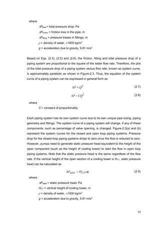 72
where
Ptotal = total pressure drop, Pa
Pfriction = friction loss in the pipe, m
Pfitting = pressure losses in fittings, m
 = density of water, 1000 kg/m3
g = acceleration due to gravity, 9.81 m/s2
Based on Eqs. (2.3), (2.5) and (2.6), the friction, fitting and total pressure drop of a
piping system are proportional to the square of the water flow rate. Therefore, the plot
of the total pressure drop of a piping system versus flow rate, known as system curve,
is approximately parabolic as shown in Figure-2.3. Thus, the equation of the system
curve of a piping system can be expressed in general form as:
2
QP  (2.7)
2
CQP  (2.8)
where
C = constant of proportionality
Each piping system has its own system curve due to its own unique pipe sizing, piping
geometry and fittings. The system curve of a piping system will change, if any of these
components, such as percentage of valve opening, is changed. Figure-2.3(a) and (b)
represent the system curves for the closed and open loop piping systems. Pressure
drop for the closed loop piping systems drops to zero once the flow is reduced to zero.
However, pumps need to generate static pressure head equivalent to the height of the
open component (such as the height of cooling tower) to start the flow in open loop
piping systems. Note that the static pressure head is the same regardless of the flow
rate. If the vertical height of the open section of a cooling tower is HCT, static pressure
head can be calculated as
gHP CTstatic  (2.9)
where
Pstatic = static pressure head, Pa
HCT = vertical height of cooling tower, m
 = density of water, 1000 kg/m3
g = acceleration due to gravity, 9.81 m/s2
 