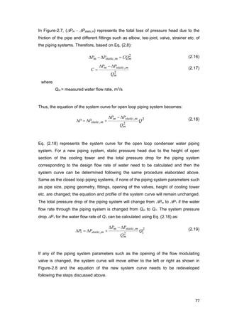 77
In Figure-2.7, (Pm - Pstatic,m) represents the total loss of pressure head due to the
friction of the pipe and different fittings such as elbow, tee-joint, valve, strainer etc. of
the piping systems. Therefore, based on Eq. (2.8):
2
, mmstaticm CQPP  (2.16)
2
,
m
mstaticm
Q
PP
C

 (2.17)
where
Qm = measured water flow rate, m3
/s
Thus, the equation of the system curve for open loop piping system becomes:
2
2
,
, Q
Q
PP
PP
m
mstaticm
mstatic

 (2.18)
Eq. (2.18) represents the system curve for the open loop condenser water piping
system. For a new piping system, static pressure head due to the height of open
section of the cooling tower and the total pressure drop for the piping system
corresponding to the design flow rate of water need to be calculated and then the
system curve can be determined following the same procedure elaborated above.
Same as the closed loop piping systems, if none of the piping system parameters such
as pipe size, piping geometry, fittings, opening of the valves, height of cooling tower
etc. are changed; the equation and profile of the system curve will remain unchanged.
The total pressure drop of the piping system will change from Pm to P1 if the water
flow rate through the piping system is changed from Qm to Q1. The system pressure
drop P1 for the water flow rate of Q1 can be calculated using Eq. (2.18) as:
2
12
,
,1 Q
Q
PP
PP
m
mstaticm
mstatic

 (2.19)
If any of the piping system parameters such as the opening of the flow modulating
valve is changed, the system curve will move either to the left or right as shown in
Figure-2.8 and the equation of the new system curve needs to be redeveloped
following the steps discussed above.
 