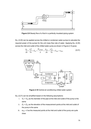 79
1
2
Pump
Z1
Z2
CHWP
By-pass
Condenser
Evaporator
Cooling
tower
CDWP
AHU
PinPout
Q
Figure 2.9 Steady flow of a fluid in a perfectly insulated piping system
Eq. (2.20) can be applied across the chilled or condenser water pumps to calculate the
required power of the pumps for the unit mass flow rate of water. Applying Eq. (2.20)
across the inlet and outlet of the chilled water pump as shown in Figure-2.10 gives:
lossout
outoutpump
in
inin eZ
g
V
g
P
g
W
Z
g
V
g
P

22
22


(2.21)
Figure 2.10 Central air-conditioning chilled water system
Eq. (2.21) can be simplified based on the following assumptions:
i. Vin = Vout as the diameter of the pipe at the inlet and outlet of the pump is the
same
ii. Zin = Zout as the elevation of the measurement points at the inlet and outlet of
the pump is the same
iii. eloss  0 as the measured points at the inlet and outlet of the pump are quite
close
 