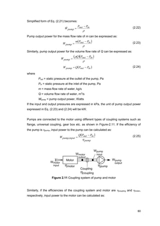 80
Motor
Coupling
hpump
Wpump
output
hcoupling
hmotor
Wpump
input
Wmotor
input
Wmotor
output
Simplified form of Eq. (2.21) becomes:

inout
pump
PP
W

 (2.22)
Pump output power for the mass flow rate of m can be expressed as:
 

inout
pump
PPm
W

 (2.23)
Similarly, pump output power for the volume flow rate of Q can be expressed as:
  

 inout
pump
PPQ
W


 inoutpump PPQW  (2.24)
where
Pout = static pressure at the outlet of the pump, Pa
Pin = static pressure at the inlet of the pump, Pa
m = mass flow rate of water, kg/s
Q = volume flow rate of water, m3
/s
Wpump = pump output power, Watts
If the input and output pressures are expressed in kPa, the unit of pump output power
expressed in Eq. (2.23) and (2.24) will be kW.
Pumps are connected to the motor using different types of coupling systems such as
flange, universal coupling, gear box etc. as shown in Figure-2.11. If the efficiency of
the pump is hpump, input power to the pump can be calculated as:
 
pump
inout
inputpump
PPQ
W
h

,
(2.25)
Figure 2.11 Coupling system of pump and motor
Similarly, if the efficiencies of the coupling system and motor are hcoupling and hmotor,
respectively, input power to the motor can be calculated as:
 
