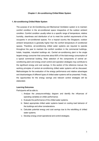 1
Chapter-1: Air-conditioning Chilled Water System
1. Air-conditioning Chilled Water System
The purpose of an Air-Conditioning and Mechanical Ventilation system is to maintain
comfort condition in the air-conditioned space irrespective of the outdoor ambient
condition. Comfort condition usually refers to a specific range of temperature, relative
humidity, cleanliness and distribution of air to meet the comfort requirements of the
occupants in air-conditioned spaces. For a tropical country like Singapore, outdoor
ambient temperature is generally higher than the comfort temperature of conditioned
spaces. Therefore, air-conditioning chilled water systems are required to operate
throughout the year to maintain the comfort condition in the commercial buildings,
hotels, hospitals, industrial buildings etc. Central air-conditioning plant is the single
largest energy consumer that consumes about 60% of the total energy consumption of
a typical commercial building. Wise selection of the components of central air-
conditioning plant and energy smart control and operation strategies may contribute to
the significant energy and cost savings. In this section of the reference manual, the
working principles of central air-conditioning chilled water systems will be discussed.
Methodologies for the evaluation of the energy performance and relative advantages
and disadvantages of different types of chilled water systems will be presented. Finally,
the opportunities for the energy savings and relevant control strategies will be
elaborated.
Learning Outcomes
Participants will be able to:
i. Analyse the pressure-enthalpy diagram and identify the influences of
operating variables on chiller performance.
ii. Evaluate the performance of the chilled water systems.
iii. Select appropriate chilled water systems based on cooling load behavior of
the buildings and other considerations.
iv. Calculate potential energy and cost savings due to the retrofitting of chilled
water systems.
v. Develop energy smart operational and control strategies.
 